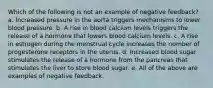 Which of the following is not an example of negative feedback? a. Increased pressure in the aorta triggers mechanisms to lower blood pressure. b. A rise in blood calcium levels triggers the release of a hormone that lowers blood calcium levels. c. A rise in estrogen during the menstrual cycle increases the number of progesterone receptors in the uterus. d. Increased blood sugar stimulates the release of a hormone from the pancreas that stimulates the liver to store blood sugar. e. All of the above are examples of negative feedback.