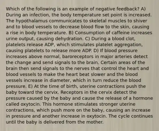 Which of the following is an example of negative feedback? A) During an infection, the body temperature set point is increased. The hypothalamus communicates to skeletal muscles to shiver and to blood vessels to decrease blood flow to the skin, causing a rise in body temperature. B) Consumption of caffeine increases urine output, causing dehydration. C) During a blood clot, platelets release ADP, which stimulates platelet aggregation, causing platelets to release more ADP. D) If blood pressure increases above normal, baroreceptors in major arteries detect the change and send signals to the brain. Certain areas of the brain then send signals to the nerves that control the heart and blood vessels to make the heart beat slower and the blood vessels increase in diameter, which in turn reduce the blood pressure. E) At the time of birth, uterine contractions push the baby toward the cervix. Receptors in the cervix detect the pressure caused by the baby and cause the release of a hormone called oxytocin. This hormone stimulates stronger uterine contractions, which push more on the baby, causing an increase in pressure and another increase in oxytocin. The cycle continues until the baby is delivered from the mother.