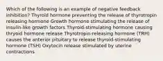 Which of the following is an example of negative feedback inhibition? Thyroid hormone preventing the release of thyrotropin releasing hormone Growth hormone stimulating the release of insulin-like growth factors Thyroid-stimulating hormone causing thryoid hormone release Thyrotropin-releasing hormone (TRH) causes the anterior pituitary to release thyroid-stimulating hormone (TSH) Oxytocin release stimulated by uterine contractions