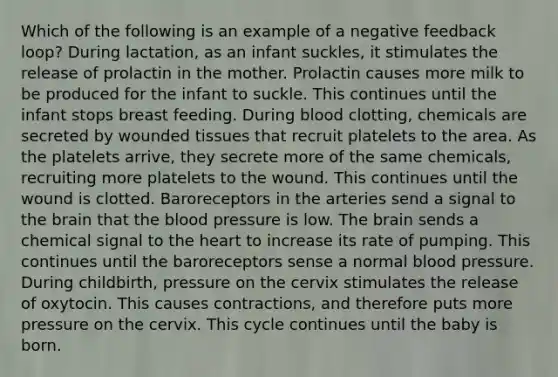 Which of the following is an example of a negative feedback loop? During lactation, as an infant suckles, it stimulates the release of prolactin in the mother. Prolactin causes more milk to be produced for the infant to suckle. This continues until the infant stops breast feeding. During blood clotting, chemicals are secreted by wounded tissues that recruit platelets to the area. As the platelets arrive, they secrete more of the same chemicals, recruiting more platelets to the wound. This continues until the wound is clotted. Baroreceptors in the arteries send a signal to the brain that the blood pressure is low. The brain sends a chemical signal to the heart to increase its rate of pumping. This continues until the baroreceptors sense a normal blood pressure. During childbirth, pressure on the cervix stimulates the release of oxytocin. This causes contractions, and therefore puts more pressure on the cervix. This cycle continues until the baby is born.