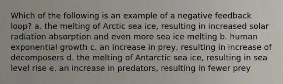 Which of the following is an example of a negative feedback loop? a. the melting of Arctic sea ice, resulting in increased solar radiation absorption and even more sea ice melting b. human exponential growth c. an increase in prey, resulting in increase of decomposers d. the melting of Antarctic sea ice, resulting in sea level rise e. an increase in predators, resulting in fewer prey