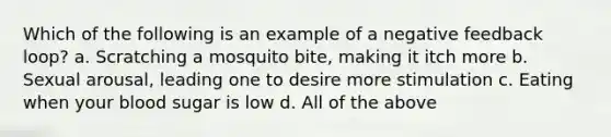 Which of the following is an example of a <a href='https://www.questionai.com/knowledge/kp3SZgqZ0L-negative-feedback' class='anchor-knowledge'>negative feedback</a> loop? a. Scratching a mosquito bite, making it itch more b. Sexual arousal, leading one to desire more stimulation c. Eating when your blood sugar is low d. All of the above