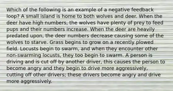 Which of the following is an example of a negative feedback loop? A small island is home to both wolves and deer. When the deer have high numbers, the wolves have plenty of prey to feed pups and their numbers increase. When the deer are heavily predated upon, the deer numbers decrease causing some of the wolves to starve. Grass begins to grow on a recently plowed field. Locusts begin to swarm, and when they encounter other non-swarming locusts, they too begin to swarm. A person is driving and is cut off by another driver, this causes the person to become angry and they begin to drive more aggressively, cutting off other drivers; these drivers become angry and drive more aggressively.