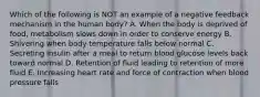 Which of the following is NOT an example of a negative feedback mechanism in the human body? A. When the body is deprived of food, metabolism slows down in order to conserve energy B. Shivering when body temperature falls below normal C. Secreting insulin after a meal to return blood glucose levels back toward normal D. Retention of fluid leading to retention of more fluid E. Increasing heart rate and force of contraction when blood pressure falls