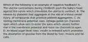 Which of the following is an example of negative feedback? A. The uterine contractions during childbirth push the baby's head against the cervix which stimulates the uterus to contract. B. The release by platelets that aggregate at the site of a blood vessel injury, of compounds that promote platelet aggregation. C. As resting membrane potential rises, voltage-gated ion channels open which allow ions to enter the axon which causes further rise in the membrane potential and more ion channels to open. D. As blood sugar level rises, insulin is released which promotes the absorption of glucose from the blood by liver, muscle and fat cells.