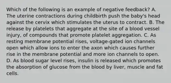 Which of the following is an example of negative feedback? A. The uterine contractions during childbirth push the baby's head against the cervix which stimulates the uterus to contract. B. The release by platelets that aggregate at the site of a blood vessel injury, of compounds that promote platelet aggregation. C. As resting membrane potential rises, voltage-gated ion channels open which allow ions to enter the axon which causes further rise in the membrane potential and more ion channels to open. D. As blood sugar level rises, insulin is released which promotes the absorption of glucose from the blood by liver, muscle and fat cells.