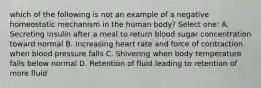 which of the following is not an example of a negative homeostatic mechanism in the human body? Select one: A. Secreting insulin after a meal to return blood sugar concentration toward normal B. Increasing heart rate and force of contraction when blood pressure falls C. Shivering when body temperature falls below normal D. Retention of fluid leading to retention of more fluid