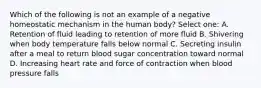 Which of the following is not an example of a negative homeostatic mechanism in the human body? Select one: A. Retention of fluid leading to retention of more fluid B. Shivering when body temperature falls below normal C. Secreting insulin after a meal to return blood sugar concentration toward normal D. Increasing heart rate and force of contraction when blood pressure falls