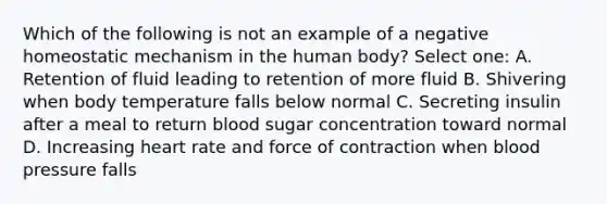 Which of the following is not an example of a negative homeostatic mechanism in the human body? Select one: A. Retention of fluid leading to retention of more fluid B. Shivering when body temperature falls below normal C. Secreting insulin after a meal to return blood sugar concentration toward normal D. Increasing heart rate and force of contraction when blood pressure falls