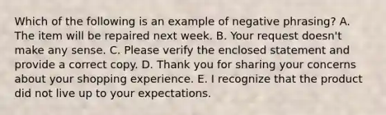 Which of the following is an example of negative​ phrasing? A. The item will be repaired next week. B. Your request​ doesn't make any sense. C. Please verify the enclosed statement and provide a correct copy. D. Thank you for sharing your concerns about your shopping experience. E. I recognize that the product did not live up to your expectations.