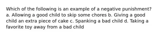 Which of the following is an example of a negative punishment? a. Allowing a good child to skip some chores b. Giving a good child an extra piece of cake c. Spanking a bad child d. Taking a favorite toy away from a bad child