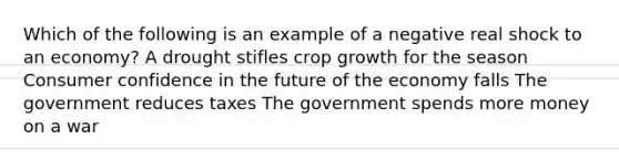 Which of the following is an example of a negative real shock to an economy? A drought stifles crop growth for the season Consumer confidence in the future of the economy falls The government reduces taxes The government spends more money on a war