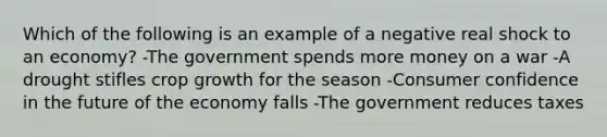 Which of the following is an example of a negative real shock to an economy? -The government spends more money on a war -A drought stifles crop growth for the season -Consumer confidence in the future of the economy falls -The government reduces taxes