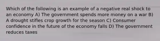 Which of the following is an example of a negative real shock to an economy A) The government spends more money on a war B) A drought stifles crop growth for the season C) Consumer confidence in the future of the economy falls D) The government reduces taxes