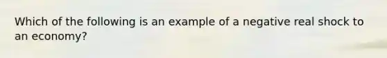 Which of the following is an example of a negative real shock to an economy?