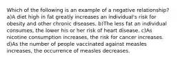 Which of the following is an example of a negative relationship? a)A diet high in fat greatly increases an individual's risk for obesity and other chronic diseases. b)The less fat an individual consumes, the lower his or her risk of heart disease. c)As nicotine consumption increases, the risk for cancer increases. d)As the number of people vaccinated against measles increases, the occurrence of measles decreases.