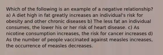 Which of the following is an example of a negative relationship? a) A diet high in fat greatly increases an individual's risk for obesity and other chronic diseases b) The less fat an individual consumes, the lower his or her risk of heart disease. c) As nicotine consumption increases, the risk for cancer increases d) As the number of people vaccinated against measles increases, the occurrence of measles decreases.