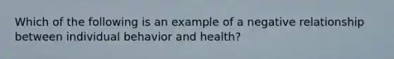 Which of the following is an example of a negative relationship between individual behavior and health?