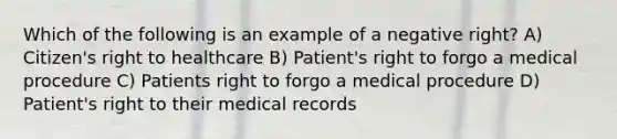 Which of the following is an example of a negative right? A) Citizen's right to healthcare B) Patient's right to forgo a medical procedure C) Patients right to forgo a medical procedure D) Patient's right to their medical records