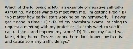 Which of the following is NOT an example of negative self-talk? A) "Oh no. My boss wants to meet with me. I'm getting fired!" B) "No matter how early I start working on my homework, I'll never get it done in time." C) "I failed my chemistry exam! I'm going to request a meeting with my professor later this week to see if I can re-take it and improve my score." D) "It's not my fault I was late getting home. Drivers around here don't know how to drive and cause so many traffic delays."