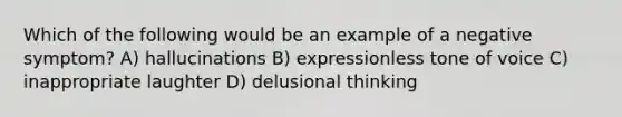 Which of the following would be an example of a negative symptom? A) hallucinations B) expressionless tone of voice C) inappropriate laughter D) delusional thinking