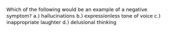 Which of the following would be an example of a negative symptom? a.) hallucinations b.) expressionless tone of voice c.) inappropriate laughter d.) delusional thinking