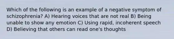 Which of the following is an example of a negative symptom of schizophrenia? A) Hearing voices that are not real B) Being unable to show any emotion C) Using rapid, incoherent speech D) Believing that others can read one's thoughts