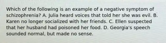 Which of the following is an example of a negative symptom of schizophrenia? A. Julia heard voices that told her she was evil. B. Karen no longer socialized with her friends. C. Ellen suspected that her husband had poisoned her food. D. Georgia's speech sounded normal, but made no sense.