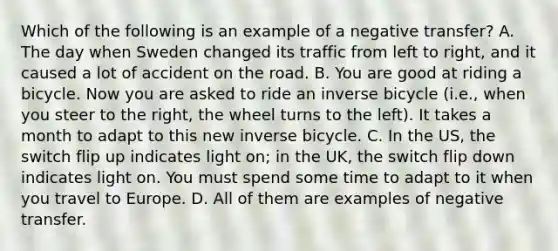 Which of the following is an example of a negative transfer? A. The day when Sweden changed its traffic from left to right, and it caused a lot of accident on the road. B. You are good at riding a bicycle. Now you are asked to ride an inverse bicycle (i.e., when you steer to the right, the wheel turns to the left). It takes a month to adapt to this new inverse bicycle. C. In the US, the switch flip up indicates light on; in the UK, the switch flip down indicates light on. You must spend some time to adapt to it when you travel to Europe. D. All of them are examples of negative transfer.