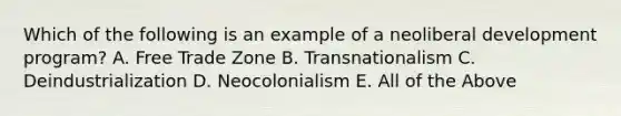 Which of the following is an example of a neoliberal development program? A. Free Trade Zone B. Transnationalism C. Deindustrialization D. Neocolonialism E. All of the Above