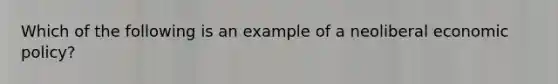 Which of the following is an example of a neoliberal economic policy?