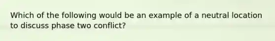 Which of the following would be an example of a neutral location to discuss phase two conflict?