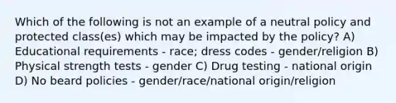 Which of the following is not an example of a neutral policy and protected class(es) which may be impacted by the policy? A) Educational requirements - race; dress codes - gender/religion B) Physical strength tests - gender C) Drug testing - national origin D) No beard policies - gender/race/national origin/religion