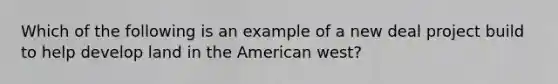 Which of the following is an example of a new deal project build to help develop land in <a href='https://www.questionai.com/knowledge/keiVE7hxWY-the-american' class='anchor-knowledge'>the american</a> west?