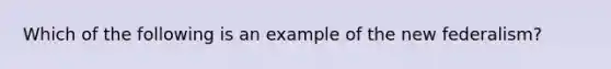 Which of the following is an example of the new federalism?