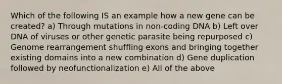 Which of the following IS an example how a new gene can be created? a) Through mutations in non-coding DNA b) Left over DNA of viruses or other genetic parasite being repurposed c) Genome rearrangement shuffling exons and bringing together existing domains into a new combination d) Gene duplication followed by neofunctionalization e) All of the above