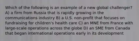 Which of the following is an example of a new global challenger? A) a firm from Russia that is rapidly growing in the communications industry B) a U.S. non-profit that focuses on fundraising for children's health care C) an MNE from France with large-scale operations across the globe D) an SME from Canada that began international operations early in its development