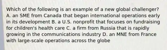 Which of the following is an example of a new global challenger? A. an SME from Canada that began international operations early in its development B. a U.S. nonprofit that focuses on fundraising for children's health care C. a firm from Russia that is rapidly growing in the communications industry D. an MNE from France with large-scale operations across the globe