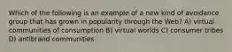 Which of the following is an example of a new kind of avoidance group that has grown in popularity through the Web? A) virtual communities of consumption B) virtual worlds C) consumer tribes D) antibrand communities