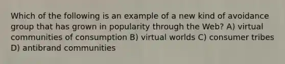 Which of the following is an example of a new kind of avoidance group that has grown in popularity through the Web? A) virtual communities of consumption B) virtual worlds C) consumer tribes D) antibrand communities