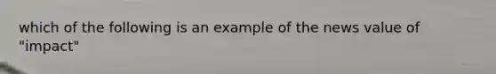 which of the following is an example of the news value of "impact"