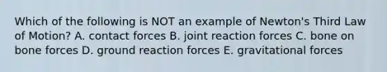 Which of the following is NOT an example of Newton's Third Law of Motion? A. contact forces B. joint reaction forces C. bone on bone forces D. ground reaction forces E. gravitational forces