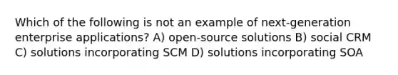 Which of the following is not an example of next-generation enterprise applications? A) open-source solutions B) social CRM C) solutions incorporating SCM D) solutions incorporating SOA