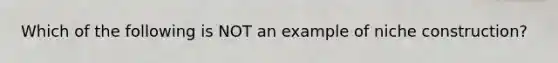 Which of the following is NOT an example of niche construction?