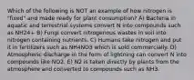 Which of the following is NOT an example of how nitrogen is "fixed" and made ready for plant consumption? A) Bacteria in aquatic and terrestrial systems convert N into compounds such as NH24+ B) Fungi convert nitrogenous wastes in soil into nitrogen containing nutrients. C) Humans take nitrogen and put it in fertilizers such as NH4NO3 which is sold commercially. D) Atmospheric discharge in the form of lightning can convert N into compounds like NO2. E) N2 is taken directly by plants from the atmosphere and converted to compounds such as NH3.