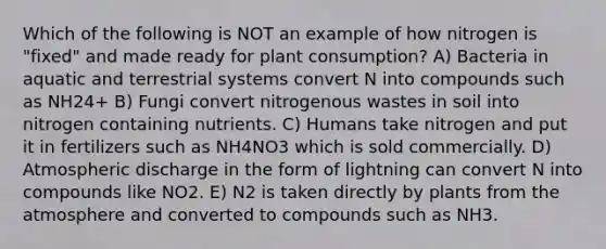 Which of the following is NOT an example of how nitrogen is "fixed" and made ready for plant consumption? A) Bacteria in aquatic and terrestrial systems convert N into compounds such as NH24+ B) Fungi convert nitrogenous wastes in soil into nitrogen containing nutrients. C) Humans take nitrogen and put it in fertilizers such as NH4NO3 which is sold commercially. D) Atmospheric discharge in the form of lightning can convert N into compounds like NO2. E) N2 is taken directly by plants from the atmosphere and converted to compounds such as NH3.