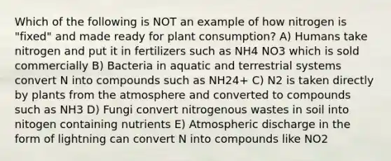 Which of the following is NOT an example of how nitrogen is "fixed" and made ready for plant consumption? A) Humans take nitrogen and put it in fertilizers such as NH4 NO3 which is sold commercially B) Bacteria in aquatic and terrestrial systems convert N into compounds such as NH24+ C) N2 is taken directly by plants from the atmosphere and converted to compounds such as NH3 D) Fungi convert nitrogenous wastes in soil into nitogen containing nutrients E) Atmospheric discharge in the form of lightning can convert N into compounds like NO2