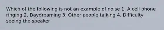 Which of the following is not an example of noise 1. A cell phone ringing 2. Daydreaming 3. Other people talking 4. Difficulty seeing the speaker