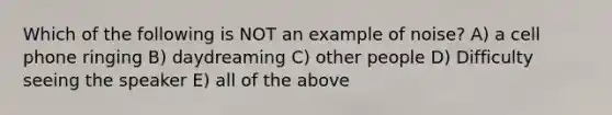 Which of the following is NOT an example of noise? A) a cell phone ringing B) daydreaming C) other people D) Difficulty seeing the speaker E) all of the above