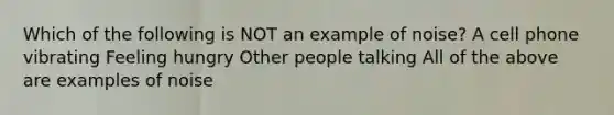 Which of the following is NOT an example of noise? A cell phone vibrating Feeling hungry Other people talking All of the above are examples of noise